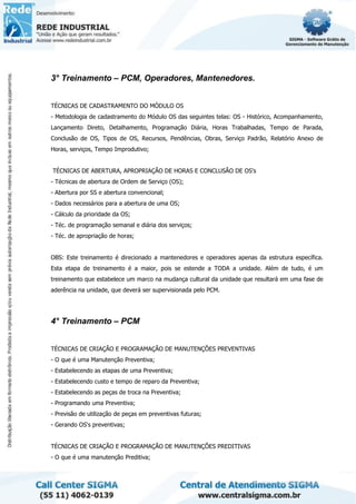 3° Treinamento – PCM, Operadores, Mantenedores.
TÉCNICAS DE CADASTRAMENTO DO MÓDULO OS
- Metodologia de cadastramento do Módulo OS das seguintes telas: OS - Histórico, Acompanhamento,
Lançamento Direto, Detalhamento, Programação Diária, Horas Trabalhadas, Tempo de Parada,
Conclusão de OS, Tipos de OS, Recursos, Pendências, Obras, Serviço Padrão, Relatório Anexo de
Horas, serviços, Tempo Improdutivo;
TÉCNICAS DE ABERTURA, APROPRIAÇÃO DE HORAS E CONCLUSÃO DE OS's
- Técnicas de abertura de Ordem de Serviço (OS);
- Abertura por SS e abertura convencional;
- Dados necessários para a abertura de uma OS;
- Cálculo da prioridade da OS;
- Téc. de programação semanal e diária dos serviços;
- Téc. de apropriação de horas;
OBS: Este treinamento é direcionado a mantenedores e operadores apenas da estrutura específica.
Esta etapa de treinamento é a maior, pois se estende a TODA a unidade. Além de tudo, é um
treinamento que estabelece um marco na mudança cultural da unidade que resultará em uma fase de
aderência na unidade, que deverá ser supervisionada pelo PCM.
4° Treinamento – PCM
TÉCNICAS DE CRIAÇÃO E PROGRAMAÇÃO DE MANUTENÇÕES PREVENTIVAS
- O que é uma Manutenção Preventiva;
- Estabelecendo as etapas de uma Preventiva;
- Estabelecendo custo e tempo de reparo da Preventiva;
- Estabelecendo as peças de troca na Preventiva;
- Programando uma Preventiva;
- Previsão de utilização de peças em preventivas futuras;
- Gerando OS's preventivas;
TÉCNICAS DE CRIAÇÃO E PROGRAMAÇÃO DE MANUTENÇÕES PREDITIVAS
- O que é uma manutenção Preditiva;
 