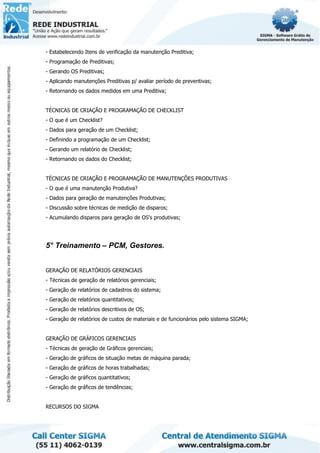 - Estabelecendo Itens de verificação da manutenção Preditiva;
- Programação de Preditivas;
- Gerando OS Preditivas;
- Aplicando manutenções Preditivas p/ avaliar período de preventivas;
- Retornando os dados medidos em uma Preditiva;
TÉCNICAS DE CRIAÇÃO E PROGRAMAÇÃO DE CHECKLIST
- O que é um Checklist?
- Dados para geração de um Checklist;
- Definindo a programação de um Checklist;
- Gerando um relatório de Checklist;
- Retornando os dados do Checklist;
TÉCNICAS DE CRIAÇÃO E PROGRAMAÇÃO DE MANUTENÇÕES PRODUTIVAS
- O que é uma manutenção Produtiva?
- Dados para geração de manutenções Produtivas;
- Discussão sobre técnicas de medição de disparos;
- Acumulando disparos para geração de OS's produtivas;
5° Treinamento – PCM, Gestores.
GERAÇÃO DE RELATÓRIOS GERENCIAIS
- Técnicas de geração de relatórios gerenciais;
- Geração de relatórios de cadastros do sistema;
- Geração de relatórios quantitativos;
- Geração de relatórios descritivos de OS;
- Geração de relatórios de custos de materiais e de funcionários pelo sistema SIGMA;
GERAÇÃO DE GRÁFICOS GERENCIAIS
- Técnicas de geração de Gráficos gerenciais;
- Geração de gráficos de situação metas de máquina parada;
- Geração de gráficos de horas trabalhadas;
- Geração de gráficos quantitativos;
- Geração de gráficos de tendências;
RECURSOS DO SIGMA
 
