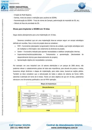 - Criação do Multi Negócio;
- Senhas, níveis de acesso e restrições para usuários do SIGMA;
- Parametrização do SIGMA - Troca de nomes de Campos, padronização de impresão da OS, etc;
- Cálculo do Peso de prioridade da OS.
Dicas para Implantar o SIGMA em 10 dias
Segue abaixo planejamento para uma implantação em 10 dias.
Devemos considerar que em uma implantação deve-se sempre seguir um escopo estratégico
definido em reuniões. Para o inicio do projeto deve-se considerar:
• PCM – funcionários (planejador/ programador) internos da unidade, cuja função estratégica será
de multiplicar a informação e dar andamento às diretrizes do projeto.
• Gestor – Funcionário indicado para apontar necessidades e viabilizar complicações internas.
• Supervisores/mecânicos/eletricistas – Treinamentos e apresentação. (Necessidade de
desprendimento técnico para desenvolvimento do projeto).
• Apresentação objetiva de necessidades e processo.
Por exemplo: em uma industrial com 10 setores distribuídos e um parque de 2000 ativos, não
podemos relevar o cadastramento grosso de toda esta importância, pois através de prazos e metas,
buscamos atingir diretrizes e etapas de implantação, para estes casos, buscam-se seções pilotos.
Também se deve considerar que a estruturação de todos o pilares do sistema de forma 100%
aderente é estimado em torno de 6 meses. Tendo um claro objetivo de que em 10 dias, poderíamos
estruturar uma ferramenta justificada a uso do PCM/ operação.
 