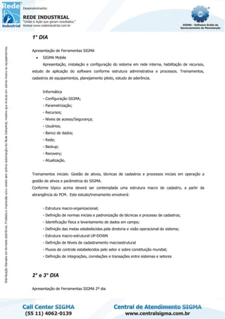 1° DIA
Apresentação de Ferramentas SIGMA
• SIGMA Mobile
Apresentação, instalação e configuração do sistema em rede interna, habilitação de recursos,
estudo de aplicação do software conforme estrutura administrativa e processos. Treinamentos,
cadastros de equipamentos, planejamento piloto, estudo de aderência.
Informática
- Configuração SIGMA;
- Parametrização;
- Recursos;
- Níveis de acesso/Segurança;
- Usuários;
- Banco de dados;
- Rede;
- Backup;
- Recovery;
- Atualização.
Treinamentos iniciais: Gestão de ativos, técnicas de cadastros e processos iniciais em operação a
gestão de ativos e parâmetros do SIGMA.
Conforme tópico acima deverá ser contemplada uma estrutura macro de cadastro, a partir da
abrangência do PCM. Este estudo/treinamento envolverá:
- Estrutura macro-organizacional;
- Definição de normas iniciais e padronização de técnicas e processo de cadastros;
- Identificação física e levantamento de dados em campo;
- Definição das metas estabelecidas pela diretoria e visão operacional do sistema;
- Estrutura macro-estrutural UP-DOWN
- Definição de Níveis de cadastramento macroestrutural
- Fluxos de controle estabelecidos pelo setor e sobre constituição mundial;
- Definição de integrações, correlações e transações entre sistemas e setores
2° e 3° DIA
Apresentação de Ferramentas SIGMA 2º dia
 