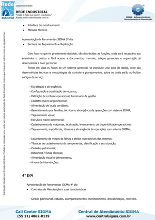 • Interface de monitoramento
• Manuais técnicos
Apresentação de Ferramentas SIGMA 3º dia
• Serviços de Tagueamento e Replicação
Com foco no que foi previamente decidido, são distribuídas as funções, onde será necessário aos
envolvidos o prático e fácil acesso a documentos, manuais, artigos gerenciais e organização já
desenvolvida a nível gerencial.
Tendo em vista os fluxos de um sistema gerencial, se estrutura uma base de dados, onde são
desenvolvidas técnicas e metodologias de controle e planejamentos, sobre os quais serão atribuídos
códigos de serviço.
- Estratégias e abrangência;
- Configuração e atualização de recursos;
- Definição de controle operacional, funcional e de gestão
- Cadastro macro-organizacional;
- Alimentação de locais contábeis;
- Gerenciamento por famílias, técnicas e abrangência de operações com sistema SIGMA;
- Tagueamento visual;
- Estrutura macro-patrimonial;
- Cadastramento de máquinas, localização, levantamento de disponibilidade operacional;
- Tagueamento, importância, técnicas e abrangência de operações com sistema SIGMA;
- Levantamento de modos de falhas e efeitos operacionais das mesmas;
- Técnicas de cadastramento de componentes, classificação e estruturação;
- Cadastro patrimonial;
- Datasheet / fichas técnicas;
- Alimentação visual e delineamento;
- Árvore de intervenções;
4° DIA
Apresentação de Ferramentas SIGMA 4º dia
• Contratos de Manutenção e suas características
- Gestão patrimonial, estudos, acompanhamentos, monitoramento, desvalorização, controles.
 