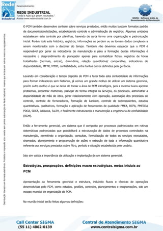 O PCM também desenvolve controle sobre serviços prestados, então muitos buscam formatos padrão
de documentos/solicitações, estabelecendo controle e administração de registros. Algumas unidades
estabelecem este controle por planilhas, havendo de certa forma uma organização e padronização
inicial. Porém todo este histórico, registros, informações se perdem ou se tornam dados complexos a
serem monitorados com o decorrer do tempo. Também não devemos esquecer que o PCM é
responsável por gerar os indicadores de manutenção e para a formação destas informações é
necessário o desprendimento do planejador apenas para contabilizar fichas, registros de horas
trabalhadas (normais, extras), down-time, relação quantitativa/ comparativa, indicadores de
disponibilidade, MTTR, MTBF, confiabilidade, entre tantos outros definidos pela gerência.
Levando em consideração o tempo disposto do PCM a fazer toda esta contabilidade de informações
para formar indicadores sem histórico, já vemos um grande motivo de utilizar um sistema gerencial,
porém outro motivo é que se deixa de tornar a área de PCM estratégica, pois a mesma busca apontar
problemas, encontrar melhorias, planejar de forma integral os serviços, os processos, administrar a
disponibilidade de mão de obra, gerar relacionamento com operação, automação dos processos de
controle, controle de fornecedores, formação de kanbam, controle de sobressalentes, estudos
quantitativos, qualitativos, formação e aplicação de ferramentas de qualidade FMEA, RCFA, FMECDA
PDCA, SDCA, iskikawa, 5w2H, e finalmente estruturando a manutenção a engenharia de confiabilidade
(RCM).
Então a ferramenta gerencial, um sistema que é composto por processos padronizados em rotinas
sistemáticas padronizadas que possibilitará a estruturação de dados de processos controlados na
manutenção, permitindo a organização, consultas, formalização de todos os serviços executados,
chamados, planejamento e programação de ações e extração de toda a informação quantitativa
referente aos serviços prestados sobre filtro, período e situação estabelecida pelo usuário.
Isto sim valida a importância da utilização e implantação de um sistema gerencial.
Estratégias, prospecções, definições macro estratégicas, metas iniciais ao
PCM
Apresentação da ferramenta gerencial e estrutura, incluindo fluxos e técnicas de operações
desenvolvidas pelo PCM, como estudos, gestões, controles, planejamentos e programações, sob um
escopo mundial de organização do PCM.
Na reunião inicial serão feitas algumas definições:
 
