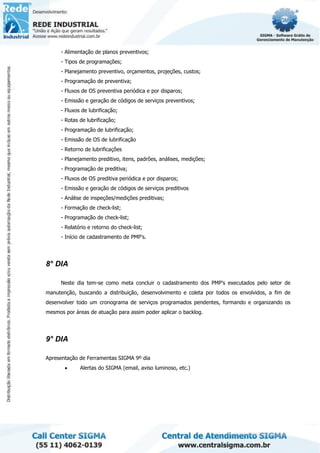 - Alimentação de planos preventivos;
- Tipos de programações;
- Planejamento preventivo, orçamentos, projeções, custos;
- Programação de preventiva;
- Fluxos de OS preventiva periódica e por disparos;
- Emissão e geração de códigos de serviços preventivos;
- Fluxos de lubrificação;
- Rotas de lubrificação;
- Programação de lubrificação;
- Emissão de OS de lubrificação
- Retorno de lubrificações
- Planejamento preditivo, itens, padrões, análises, medições;
- Programação de preditiva;
- Fluxos de OS preditiva periódica e por disparos;
- Emissão e geração de códigos de serviços preditivos
- Análise de inspeções/medições preditivas;
- Formação de check-list;
- Programação de check-list;
- Relatório e retorno do check-list;
- Início de cadastramento de PMP's.
8° DIA
Neste dia tem-se como meta concluir o cadastramento dos PMP's executados pelo setor de
manutenção, buscando a distribuição, desenvolvimento e coleta por todos os envolvidos, a fim de
desenvolver todo um cronograma de serviços programados pendentes, formando e organizando os
mesmos por áreas de atuação para assim poder aplicar o backlog.
9° DIA
Apresentação de Ferramentas SIGMA 9º dia
• Alertas do SIGMA (email, aviso luminoso, etc.)
 