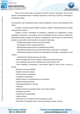 Neste dia são revistos todos os processos percorridos durante a implantação, além de iniciar
estudos e Normatizações básicas e estratégias operacionais, nesta etapa é buscada a normatização e
reabilitação de etapas
de treinamentos, além de padronizar todas as técnicas englobadas e concluir a documentação do PCM
SIGMA.
É previsto o treinamento sobre extração de relatórios, gráficos e indicadores gerenciais, estando
envolvidos PCM e gerência.
Também é revista a necessidade de integrações e aplicações que possibilitariam a melhor
adequação da ferramenta a um prospecto futuro de implantação. Durante o período de trabalho são
desenvolvidas análises e estudos que justificam a necessidade de recursos básicos da versão atual da
aplicação, as quais serão de vital importância às operações relacionadas.
- Definição/padronização dos fluxos operacionais SIGMA;
- Padronização de filtros e pesquisas gerenciais;
- Definição/padronização dos fluxos de cadastramentos SIGMA;
- Definição/padronização do fluxo operacional dos Chefes, mantenedores e operadores
- Definição/padronização de processos de multiplicação de informação e capacitação de novos
usuários;
- Definição de ferramentas gerenciais como filtros:
- Estudo da relação sobre serviços prestados e desenvolvidos pela manutenção;
- Horas trabalhadas, percentual de utilização dos recursos de Mão de obra;
- Horas trabalhadas, caracterizando e discriminando relação de horas normais e extras no
período;
- Eficiência em serviços prestados;
- Relação de tempos de paradas;
- Filtros descritivos e quantitativos;
- Certificados de manutenção;
- Relatórios básicos e acompanhamento por funcionários;
- Geração de gráficos gerenciais;
- Classificação estatística em intervalo;
- Tendência;
- Relações evolutivas de situações (Custos, horas, falhas, paradas);
- Distribuição percentual;
- Comparativos horas/quantidade;
- Análise de falhas;
- MTTR (Mean Time To Repair) formas de aplicação, fórmulas;
- MTBF (Mean Time Between Failure) Formas de aplicação, extração, fórmulas;
 