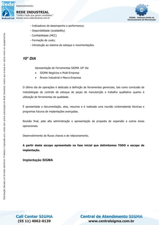 - Indicadores de desempenho e performance;
- Disponibilidade (availability)
- Confiabilidade (MCC)
- Formação de custo;
- Introdução ao sistema de estoque e movimentações.
10° DIA
Apresentação de Ferramentas SIGMA 10º dia
• SIGMA Negócios e Multi-Empresa
• Árvore Industrial e Macro-Empresa
O último dia de operações é dedicado à definição de ferramentas gerenciais, tais como conclusão de
metodologias de controle de estoque de peças de manutenção e trabalho qualitativo quanto à
utilização de ferramentas de qualidade.
É apresentada a documentação, atas, resumos e é realizada uma reunião contemplando técnicas e
programas futuros de implantações avançadas.
Revisão final, pela alta administração e apresentação da proposta de expansão a outras áreas
operacionais.
Desenvolvimento de fluxos chaves e de relacionamento.
A partir deste escopo apresentado na fase inicial que delimitamos TODO o escopo de
implantação.
Implantação SIGMA
 