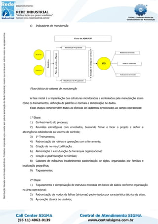 c) Indicadores de manutenção
Fluxo básico de sistema de manutenção
A fase inicial é a implantação das estruturas monitoradas e controladas pela manutenção assim
como os treinamentos, definição de padrões e normais e alimentação de dados.
Estas etapas compreendem todas as técnicas de cadastros direcionados ao campo operacional:
1° Etapa:
1) Conhecimento do processo;
2) Reuniões estratégicas com envolvidos, buscando firmar e focar o projeto e definir a
abrangência estabelecida ao sistema de controle;
3) 1° Treinamento;
4) Padronização de rotinas e operações com a ferramenta;
5) Criação de normas/codificação;
6) Alimentação e estruturação de hierarquia organizacional;
7) Criação e padronização de famílias;
8) Cadastro de máquinas estabelecendo padronização de siglas, organizadas por famílias e
localização geográfica;
9) Tagueamento;
2° Etapa:
1) Tagueamento e comprovação de estrutura montada em banco de dados conforme organização
na área operacional;
2) Padronização de modos de falhas (sintomas) padronizados por característica técnica de ativo;
3) Aprovação técnica de usuários;
 