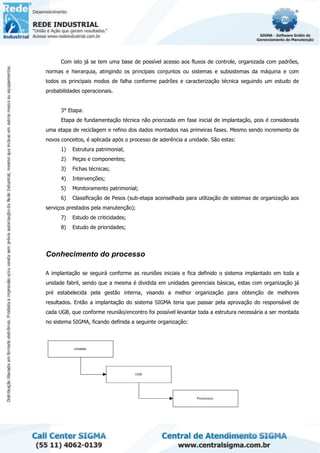 Com isto já se tem uma base de possível acesso aos fluxos de controle, organizada com padrões,
normas e hierarquia, atingindo os principais conjuntos ou sistemas e subsistemas da máquina e com
todos os principais modos de falha conforme padrões e caracterização técnica seguindo um estudo de
probabilidades operacionais.
3° Etapa:
Etapa de fundamentação técnica não priorizada em fase inicial de implantação, pois é considerada
uma etapa de reciclagem e refino dos dados montados nas primeiras fases. Mesmo sendo incremento de
novos conceitos, é aplicada após o processo de aderência a unidade. São estas:
1) Estrutura patrimonial;
2) Peças e componentes;
3) Fichas técnicas;
4) Intervenções;
5) Monitoramento patrimonial;
6) Classificação de Pesos (sub-etapa aconselhada para utilização de sistemas de organização aos
serviços prestados pela manutenção);
7) Estudo de criticidades;
8) Estudo de prioridades;
Conhecimento do processo
A implantação se seguirá conforme as reuniões iniciais e fica definido o sistema implantado em toda a
unidade fabril, sendo que a mesma é dividida em unidades gerenciais básicas, estas com organização já
pré estabelecida pela gestão interna, visando a melhor organização para obtenção de melhores
resultados. Então a implantação do sistema SIGMA teria que passar pela aprovação do responsável de
cada UGB, que conforme reunião/encontro foi possível levantar toda a estrutura necessária a ser montada
no sistema SIGMA, ficando definida a seguinte organização:
 