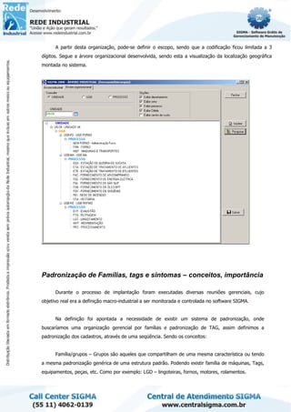 A partir desta organização, pode-se definir o escopo, sendo que a codificação ficou limitada a 3
dígitos. Segue a árvore organizacional desenvolvida, sendo esta a visualização da localização geográfica
montada no sistema.
Padronização de Famílias, tags e sintomas – conceitos, importância
Durante o processo de implantação foram executadas diversas reuniões gerenciais, cujo
objetivo real era a definição macro-industrial a ser monitorada e controlada no software SIGMA.
Na definição foi apontada a necessidade de existir um sistema de padronização, onde
buscaríamos uma organização gerencial por famílias e padronização de TAG, assim definimos a
padronização dos cadastros, através de uma seqüência. Sendo os conceitos:
Família/grupos – Grupos são aqueles que compartilham de uma mesma característica ou tendo
a mesma padronização genérica de uma estrutura padrão. Podendo existir família de máquinas, Tags,
equipamentos, peças, etc. Como por exemplo: LGD – lingoteiras, fornos, motores, rolamentos.
 