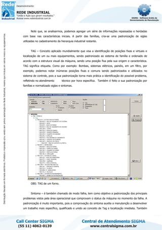 Note que, se analisarmos, podemos agregar um série de informações repassadas e herdadas
com base nas características iniciais. A partir das famílias, cria-se uma padronização de siglas
utilizadas no cadastramento da hierarquia industrial restante.
TAG – Conceito aplicado mundialmente que visa a identificação de posições fixas e virtuais e
localização de um ou mais equipamentos, sendo padronizado ao sistema de família e ordenado de
acordo com a estrutura visual da máquina, sendo uma posição fixa pela sua origem e característica.
TAG significa etiqueta. Como por exemplo: Bombas, sistemas elétricos, painéis, em um filtro, por
exemplo, podemos notar inúmeras posições fixas e comuns sendo padronizados e utilizados no
sistema de controle, pois a sua padronização torna mais prática a identificação do possível problema,
refletindo no atendimento técnico por hora especifica. Também é feito a sua padronização por
famílias e normatizado siglas e sintomas.
OBS: TAG de um forno.
Sintoma – é também chamado de modo falha, tem como objetivo a padronização dos principais
problemas vistos pela área operacional que comprovam o status da máquina no momento da falha. A
padronização é muito importante, pois a comprovação do sintoma auxilia a manutenção a desenvolver
um trabalho mais específico, qualificado e unido ao conceito de Tag e localização imediata. Também
 
