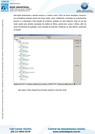 está ligado diretamente a estudos avanços e a índices, onde o PCM, de forma estratégica, buscará a
sua procedência medindo através de tempo médio, assim viabilizando a formação de procedimentos
técnicos e a automação e fácil solução do problema, baseado em seus históricos. Hoje em dia são
muito usados para estudos avançados de análise de falhas, quebra-zero, causa e efeitos, além de
serem ferramentas de qualidade. Como exemplo de sintomas: Problemas na rede elétrica, vazamento
no lubrefil.
Aqui segue o fluxo integral dos processos vigentes a esta fase inicial.
 