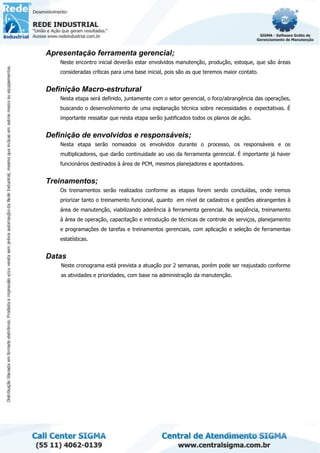 Apresentação ferramenta gerencial;
Neste encontro inicial deverão estar envolvidos manutenção, produção, estoque, que são áreas
consideradas críticas para uma base inicial, pois são as que teremos maior contato.
Definição Macro-estrutural
Nesta etapa será definido, juntamente com o setor gerencial, o foco/abrangência das operações,
buscando o desenvolvimento de uma explanação técnica sobre necessidades e expectativas. É
importante ressaltar que nesta etapa serão justificados todos os planos de ação.
Definição de envolvidos e responsáveis;
Nesta etapa serão nomeados os envolvidos durante o processo, os responsáveis e os
multiplicadores, que darão continuidade ao uso da ferramenta gerencial. É importante já haver
funcionários destinados à área de PCM, mesmos planejadores e apontadores.
Treinamentos;
Os treinamentos serão realizados conforme as etapas forem sendo concluídas, onde iremos
priorizar tanto o treinamento funcional, quanto em nível de cadastros e gestões abrangentes à
área de manutenção, viabilizando aderência à ferramenta gerencial. Na seqüência, treinamento
à área de operação, capacitação e introdução de técnicas de controle de serviços, planejamento
e programações de tarefas e treinamentos gerenciais, com aplicação e seleção de ferramentas
estatísticas.
Datas
Neste cronograma está prevista a atuação por 2 semanas, porém pode ser reajustado conforme
as atividades e prioridades, com base na administração da manutenção.
 