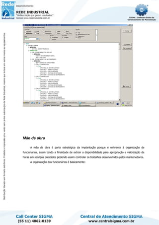 Mão de obra
A mão de obra é parte estratégica da implantação porque é referente à organização de
funcionários, assim tendo a finalidade de extrair a disponibilidade para apropriação e valorização de
horas em serviços prestados podendo assim controlar os trabalhos desenvolvidos pelos mantenedores.
A organização dos funcionários é basicamente:
 