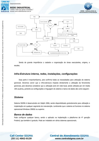 Sendo de grande importância o cadastro e organização de áreas executantes, origens, e
escalas.
Infra-Estrutura interna, redes, instalações, configurações
Essa parte é importantíssima, pois confirma todas as necessidades para utilização do sistema
gerencial. Devemos convir que a infra-estrutura impacta diretamente a utilização da ferramenta
gerencial, pois devemos considerar que a utilização será em rede local, sendo utilizada por em media
100 usuários, portanto as configurações e linguagem do sistema e banco de dados são como seguem:
Sistema
Sistema SIGMA é desenvolvido em Delphi 2006, sendo disponibilizado gratuitamente para utilização e
implantação em qualquer segmento de manutenção. Lembrando que o sistema só funciona no sistema
operacional Windows 2000® ou superior.
Banco de dados
Pode configurar qualquer banco, sendo o aplicado na implantação a plataforma de 4° geração
Firebird, que também é gratuito. Pode ser instalado em vários sistemas operacionais.
 