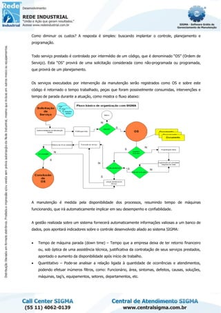 Como diminuir os custos? A resposta é simples: buscando implantar o controle, planejamento e
programação.
Todo serviço prestado é controlado por intermédio de um código, que é denominado “OS” (Ordem de
Serviço). Esta “OS” provirá de uma solicitação considerada como não-programada ou programada,
que provirá de um planejamento.
Os serviços executados por intervenção da manutenção serão registrados como OS e sobre este
código é retornado o tempo trabalhado, peças que foram possivelmente consumidas, intervenções e
tempo de parada durante a atuação, como mostra o fluxo abaixo:
A manutenção é medida pela disponibilidade dos processos, resumindo tempo de máquinas
funcionando, que irá automaticamente implicar em seu desempenho e confiabilidade.
A gestão realizada sobre um sistema fornecerá automaticamente informações valiosas a um banco de
dados, pois apontará indicadores sobre o controle desenvolvido aliado ao sistema SIGMA:
• Tempo de máquina parada (down time) – Tempo que a empresa deixa de ter retorno financeiro
ou, sob óptica de uma assistência técnica, justificativa da contratação de seus serviços prestados,
apontado o aumento da disponibilidade após início de trabalho.
• Quantitativo – Pode-se analisar a relação ligada à quantidade de ocorrências e atendimentos,
podendo efetuar inúmeros filtros, como: Funcionário, área, sintomas, defeitos, causas, soluções,
máquinas, tag’s, equipamentos, setores, departamentos, etc.
 