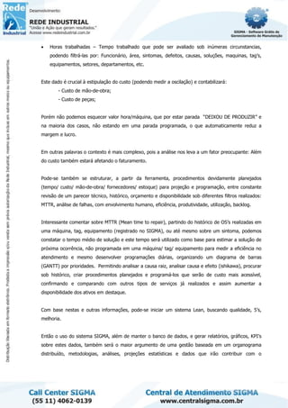 • Horas trabalhadas – Tempo trabalhado que pode ser avaliado sob inúmeras circunstancias,
podendo filtrá-las por: Funcionário, área, sintomas, defeitos, causas, soluções, maquinas, tag’s,
equipamentos, setores, departamentos, etc.
Este dado é crucial à estipulação do custo (podendo medir a oscilação) e contabilizará:
- Custo de mão-de-obra;
- Custo de peças;
Porém não podemos esquecer valor hora/máquina, que por estar parada “DEIXOU DE PRODUZIR” e
na maioria dos casos, não estando em uma parada programada, o que automaticamente reduz a
margem e lucro.
Em outras palavras o contexto é mais complexo, pois a análise nos leva a um fator preocupante: Além
do custo também estará afetando o faturamento.
Pode-se também se estruturar, a partir da ferramenta, procedimentos devidamente planejados
(tempo/ custo/ mão-de-obra/ fornecedores/ estoque) para projeção e programação, entre constante
revisão de um parecer técnico, histórico, orçamento e disponibilidade sob diferentes filtros realizados:
MTTR, análise de falhas, com envolvimento humano, eficiência, produtividade, utilização, backlog.
Interessante comentar sobre MTTR (Mean time to repair), partindo do histórico de OS’s realizadas em
uma máquina, tag, equipamento (registrado no SIGMA), ou até mesmo sobre um sintoma, podemos
constatar o tempo médio de solução e este tempo será utilizado como base para estimar a solução de
próxima ocorrência, não programada em uma máquina/ tag/ equipamento para medir a eficiência no
atendimento e mesmo desenvolver programações diárias, organizando um diagrama de barras
(GANTT) por prioridades. Permitindo analisar a causa raiz, analisar causa e efeito (ishikawa), procurar
sob histórico, criar procedimentos planejados e programá-los que serão de custo mais acessível,
confirmando e comparando com outros tipos de serviços já realizados e assim aumentar a
disponibilidade dos ativos em destaque.
Com base nestas e outras informações, pode-se iniciar um sistema Lean, buscando qualidade, 5’s,
melhoria.
Então o uso do sistema SIGMA, além de manter o banco de dados, e gerar relatórios, gráficos, KPI’s
sobre estes dados, também será o maior argumento de uma gestão baseada em um organograma
distribuído, metodologias, análises, projeções estatísticas e dados que irão contribuir com o
 