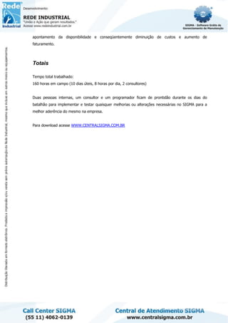 apontamento da disponibilidade e conseqüentemente diminuição de custos e aumento de
faturamento.
Totais
Tempo total trabalhado:
160 horas em campo (10 dias úteis, 8 horas por dia, 2 consultores)
Duas pessoas internas, um consultor e um programador ficam de prontidão durante os dias do
batalhão para implementar e testar quaisquer melhorias ou alterações necessárias no SIGMA para a
melhor aderência do mesmo na empresa.
Para download acesse WWW.CENTRALSIGMA.COM.BR
 
