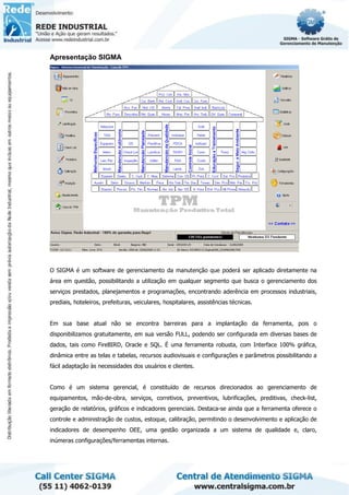 Apresentação SIGMA
O SIGMA é um software de gerenciamento da manutenção que poderá ser aplicado diretamente na
área em questão, possibilitando a utilização em qualquer segmento que busca o gerenciamento dos
serviços prestados, planejamentos e programações, encontrando aderência em processos industriais,
prediais, hoteleiros, prefeituras, veiculares, hospitalares, assistências técnicas.
Em sua base atual não se encontra barreiras para a implantação da ferramenta, pois o
disponibilizamos gratuitamente, em sua versão FULL, podendo ser configurada em diversas bases de
dados, tais como FireBIRD, Oracle e SQL. É uma ferramenta robusta, com Interface 100% gráfica,
dinâmica entre as telas e tabelas, recursos audiovisuais e configurações e parâmetros possibilitando a
fácil adaptação às necessidades dos usuários e clientes.
Como é um sistema gerencial, é constituído de recursos direcionados ao gerenciamento de
equipamentos, mão-de-obra, serviços, corretivos, preventivos, lubrificações, preditivas, check-list,
geração de relatórios, gráficos e indicadores gerenciais. Destaca-se ainda que a ferramenta oferece o
controle e administração de custos, estoque, calibração, permitindo o desenvolvimento e aplicação de
indicadores de desempenho OEE, uma gestão organizada a um sistema de qualidade e, claro,
inúmeras configurações/ferramentas internas.
 