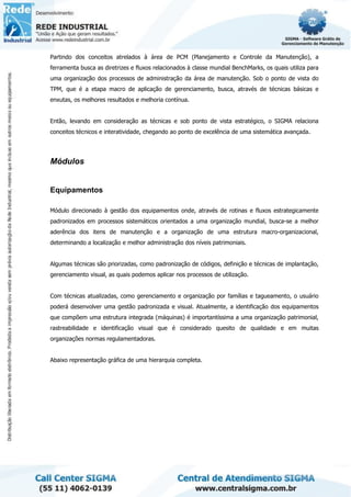 Partindo dos conceitos atrelados à área de PCM (Planejamento e Controle da Manutenção), a
ferramenta busca as diretrizes e fluxos relacionados à classe mundial BenchMarks, os quais utiliza para
uma organização dos processos de administração da área de manutenção. Sob o ponto de vista do
TPM, que é a etapa macro de aplicação de gerenciamento, busca, através de técnicas básicas e
enxutas, os melhores resultados e melhoria contínua.
Então, levando em consideração as técnicas e sob ponto de vista estratégico, o SIGMA relaciona
conceitos técnicos e interatividade, chegando ao ponto de excelência de uma sistemática avançada.
Módulos
Equipamentos
Módulo direcionado à gestão dos equipamentos onde, através de rotinas e fluxos estrategicamente
padronizados em processos sistemáticos orientados a uma organização mundial, busca-se a melhor
aderência dos itens de manutenção e a organização de uma estrutura macro-organizacional,
determinando a localização e melhor administração dos níveis patrimoniais.
Algumas técnicas são priorizadas, como padronização de códigos, definição e técnicas de implantação,
gerenciamento visual, as quais podemos aplicar nos processos de utilização.
Com técnicas atualizadas, como gerenciamento e organização por famílias e tagueamento, o usuário
poderá desenvolver uma gestão padronizada e visual. Atualmente, a identificação dos equipamentos
que compõem uma estrutura integrada (máquinas) é importantíssima a uma organização patrimonial,
rastreabilidade e identificação visual que é considerado quesito de qualidade e em muitas
organizações normas regulamentadoras.
Abaixo representação gráfica de uma hierarquia completa.
 