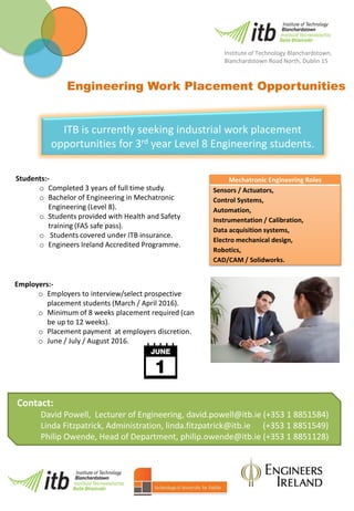 Employers:-
o Employers to interview/select prospective
placement students (March / April 2016).
o Minimum of 8 weeks placement required (can
be up to 12 weeks).
o Placement payment at employers discretion.
o June / July / August 2016.
Contact:
David Powell, Lecturer of Engineering, david.powell@itb.ie (+353 1 8851584)
Linda Fitzpatrick, Administration, linda.fitzpatrick@itb.ie (+353 1 8851549)
Philip Owende, Head of Department, philip.owende@itb.ie (+353 1 8851128)
Engineering Work Placement Opportunities
Mechatronic Engineering Roles
Sensors / Actuators,
Control Systems,
Automation,
Instrumentation / Calibration,
Data acquisition systems,
Electro mechanical design,
Robotics,
CAD/CAM / Solidworks.
ITB is currently seeking industrial work placement
opportunities for 3rd year Level 8 Engineering students.
Students:-
o Completed 3 years of full time study.
o Bachelor of Engineering in Mechatronic
Engineering (Level 8).
o Students provided with Health and Safety
training (FAS safe pass).
o Students covered under ITB insurance.
o Engineers Ireland Accredited Programme.
Institute of Technology Blanchardstown,
Blanchardstown Road North, Dublin 15
 