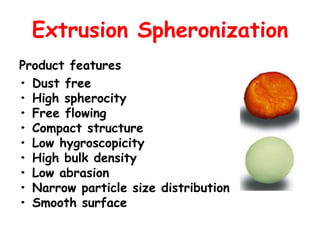 Extrusion Spheronization
Product features
• Dust free
• High spherocity
• Free flowing
• Compact structure
• Low hygroscopicity
• High bulk density
• Low abrasion
• Narrow particle size distribution
• Smooth surface
 