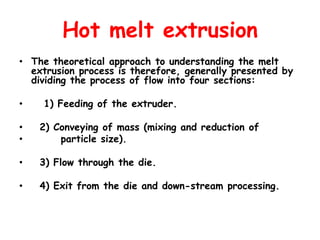 Hot melt extrusion
• The theoretical approach to understanding the melt
extrusion process is therefore, generally presented by
dividing the process of flow into four sections:
• 1) Feeding of the extruder.
• 2) Conveying of mass (mixing and reduction of
• particle size).
• 3) Flow through the die.
• 4) Exit from the die and down-stream processing.
 