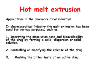 Hot melt extrusion
Applications in the pharmaceutical industry:
In pharmaceutical industry the melt extrusion has been
used for various purposes, such as
1. Improving the dissolution rate and bioavailability
of the drug by forming a solid dispersion or solid
solution.
2. Controlling or modifying the release of the drug.
3. Masking the bitter taste of an active drug
 