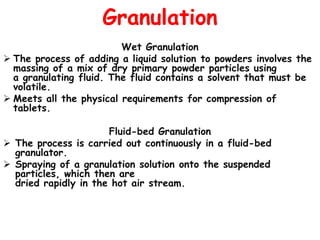 Granulation
Wet Granulation
 The process of adding a liquid solution to powders involves the
massing of a mix of dry primary powder particles using
a granulating fluid. The fluid contains a solvent that must be
volatile.
 Meets all the physical requirements for compression of
tablets.
Fluid-bed Granulation
 The process is carried out continuously in a fluid-bed
granulator.
 Spraying of a granulation solution onto the suspended
particles, which then are
dried rapidly in the hot air stream.
 