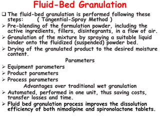 Fluid-Bed Granulation
 The fluid-bed granulation is performed following these
steps: ( Tangential-Spray Method )
 Pre-blending of the formulation powder, including the
active ingredients, fillers, disintegrants, in a flow of air.
 Granulation of the mixture by spraying a suitable liquid
binder onto the fluidized (suspended) powder bed.
 Drying of the granulated product to the desired moisture
content.
Parameters
 Equipment parameters
 Product parameters
 Process parameters
Advantages over traditional wet granulation
 Automated, performed in one unit, thus saving costs,
transfer losses and time.
 Fluid bed granulation process improves the dissolution
efficiency of both nimodipine and spironolactone tablets.
 