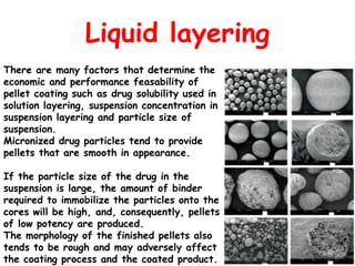 Liquid layering
There are many factors that determine the
economic and performance feasability of
pellet coating such as drug solubility used in
solution layering, suspension concentration in
suspension layering and particle size of
suspension.
Micronized drug particles tend to provide
pellets that are smooth in appearance.
If the particle size of the drug in the
suspension is large, the amount of binder
required to immobilize the particles onto the
cores will be high, and, consequently, pellets
of low potency are produced.
The morphology of the finished pellets also
tends to be rough and may adversely affect
the coating process and the coated product.
 