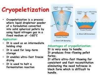 Cryopeletization
• Cryopeletization is a process
where liquid dropletsor powder
of a formulation converted
into solid spherical pellets by
using liquid nitrogen gas in a
fixed medium at -160°C
Application:
• It is used as an intermediate
holding step
• It is used for long-term
storage
• It enables ultra-fast freeze
drying
• It is used to halt a
fermentation reaction
Advantages of cryopelletization:
It is very easy to handle.
It produces free-flowing pellet
forms.
It offers ultra-fast thawing for
consistent and fast reconstitution
eliminating the need tofreeze in
block form which is difficult to
handle.
 