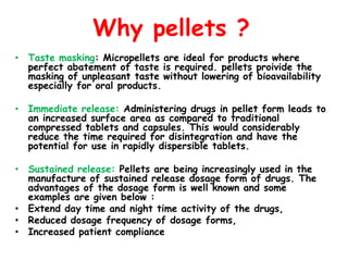 Why pellets ?
• Taste masking: Micropellets are ideal for products where
perfect abatement of taste is required. pellets proivide the
masking of unpleasant taste without lowering of bioavailability
especially for oral products.
• Immediate release: Administering drugs in pellet form leads to
an increased surface area as compared to traditional
compressed tablets and capsules. This would considerably
reduce the time required for disintegration and have the
potential for use in rapidly dispersible tablets.
• Sustained release: Pellets are being increasingly used in the
manufacture of sustained release dosage form of drugs. The
advantages of the dosage form is well known and some
examples are given below :
• Extend day time and night time activity of the drugs,
• Reduced dosage frequency of dosage forms,
• Increased patient compliance
 