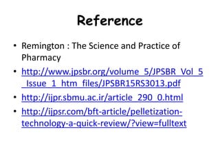 Reference
• Remington : The Science and Practice of
Pharmacy
• http://www.jpsbr.org/volume_5/JPSBR_Vol_5
_Issue_1_htm_files/JPSBR15RS3013.pdf
• http://ijpr.sbmu.ac.ir/article_290_0.html
• http://ijpsr.com/bft-article/pelletization-
technology-a-quick-review/?view=fulltext
 