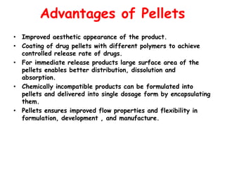 Advantages of Pellets
• Improved aesthetic appearance of the product.
• Coating of drug pellets with different polymers to achieve
controlled release rate of drugs.
• For immediate release products large surface area of the
pellets enables better distribution, dissolution and
absorption.
• Chemically incompatible products can be formulated into
pellets and delivered into single dosage form by encapsulating
them.
• Pellets ensures improved flow properties and flexibility in
formulation, development , and manufacture.
 