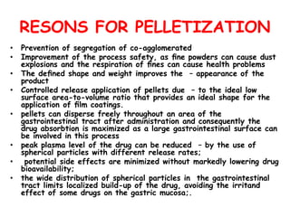 RESONS FOR PELLETIZATION
• Prevention of segregation of co-agglomerated
• Improvement of the process safety, as ﬁne powders can cause dust
explosions and the respiration of ﬁnes can cause health problems
• The deﬁned shape and weight improves the – appearance of the
product
• Controlled release application of pellets due – to the ideal low
surface area-to-volume ratio that provides an ideal shape for the
application of ﬁlm coatings.
• pellets can disperse freely throughout an area of the
gastrointestinal tract after administration and consequently the
drug absorbtion is maximized as a large gastrointestinal surface can
be involved in this process
• peak plasma level of the drug can be reduced – by the use of
spherical particles with different release rates;
• potential side effects are minimized without markedly lowering drug
bioavailability;
• the wide distribution of spherical particles in the gastrointestinal
tract limits localized build-up of the drug, avoiding the irritand
effect of some drugs on the gastric mucosa;.
 