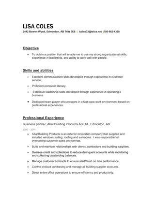 LISA COLES
2442 Bowen Wynd, Edmonton, AB T6W 0E8 | lcoles33@telus.net |780-982-4330
Objective
· To obtain a position that will enable me to use my strong organizational skills,
experience in leadership, and ability to work well with people.
Skills and abilities
· Excellent communication skills developed through experience in customer
service.
· Proficient computer literacy.
· Extensive leadership skills developed through experience in operating a
business.
· Dedicated team player who prospers in a fast pace work environment based on
professional experiences.
Professional Experience
Business partner, Abal Building Products AB Ltd., Edmonton, AB
2006 2014
· Abal Building Products is an exterior renovation company that supplied and
installed windows, siding, roofing and sunrooms. I was responsible for
overseeing customer sales and service.
· Build and maintain relationships with clients, contractors and building suppliers.
· Oversee credit and collections to reduce delinquent accounts while monitoring
and collecting outstanding balances.
· Manage customer contracts to ensure start/finish on time performance.
· Control product purchasing and manage all building supplier accounts.
· Direct entire office operations to ensure efficiency and productivity.
 