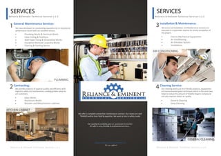 SERVICES
Reliance & Eminent Technical Services L.L.C
SERVICES
Reliance & Eminent Technical Services L.L.C
General Maintenance Services:
1 3Installation & Maintenance:
We have developed an outstanding reputation by an exceptional
performance record with our excellent service.
We ensure all Installation and Maintenance services are
executed in a systematic manner for timely completion of
the project.
• Plumbing Works & Electrical Works
• False Ceiling & Partitions
• Wall Paper Fixing & Ornamental Works
• Insulation Works & Carpentry Works
• Flooring & Painting Works
• Electro-Mechanical Equipments
• Air Conditioning
• Air Filtration System
• Ventilations
4Cleaning Service:
Our cleaning teams use eco-friendly products, equipments
and environmental green techniques which in the same way
helps to reduce the amount of Volatile Organic Compound
and also improve indoor air quality.
• General Cleaning
• Deep Cleaning
Reliance & Eminent Technical Services L.L.C Reliance & Eminent Technical Services L.L.C
We oﬀer a complete preventive maintenance contract. Our teams are well
TRAINED within their ﬁeld & expertise. We work at site in safety mode.
PLUMBING
AIR CONDITIONING
Our quality & availably gave us good point in market.
We offer a very friendly & professional services...
Reliance & Eminent Technical Services L.L.C.
Tel : 04 - 3387117
2Contracting:
We provide products of superior quality and eﬃciency with
regard to safety and environment, creating greater value for
our customers.
• Glass Works
• Aluminium Works
• Wooden and Metal Kitchen Cabinets
KITCHEN CABINET
GENERAL CLEANING
 