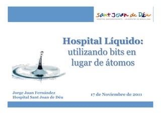 Hospital Líquido:
utilizando bits en
lugar de átomos
Jorge Juan Fernández
Hospital Sant Joan de Déu
17 de Noviembre de 2011
 