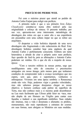 PREFÁCIO DE PIERRE WEIL

        Foi com o máximo prazer que atendi ao pedido de
Antonio Carlos Farjani para redigir este prefácio.
        A primeira razão é que o seu primeiro livro Édipo
Claudicante constitui-se numa obra notável pela sua
originalidade e esforço de síntese. O presente trabalho, por
sua vez, apresenta-nos uma interessante metodologia de
abordagem dos mitos em que o autor alia a sua experiência
em psicanálise com uma cultura ímpar no que se refere aos
arquétipos.
        O despertar a visão holística depende de uma nova
abordagem não fragmentada e não reducionista do Real. Esta
abordagem holística constitui hoje uma urgência da qual
Antonio Carlos é perfeitamente consciente. Embora um tanto
heterodoxa a atitude de citar o próprio autor num prefácio,
faço questão de fazê-lo, pois as afirmações e Antonio Carlos
poderiam ser minhas. Eis o que ele diz a respeito de nossa
época:
         "Com o terceiro milênio às nossas portas, urge que
modifiquemos uma série de conceitos e preconceitos
arraigados em nosso âmago, pelo menos para que tenhamos
condições de compreender todo o avanço tecnológico que n   os
espera, sem que, para o suportarmos, venhamos a
enlouquecer. Vivemos em uma época sombria: a Renascença
ainda não veio. Hoje, podemos viajar a grandes velocidades,
mas não sabemos porque desejamos chegar ao nosso
objetivo; o homem conhece cada palmo da superfície da
Terra, mas não conhece mais a si mesmo; pode desembarcar
na Lua mais facilmente que Ulisses pôde fazer na +taca, mas
não dispõe de um Homero ou Virgílio para cantar essa
façanha, e traduzir o seu significado simbólico. Suas cidades
são imensas, mas a vida é desumana e alienante; os prédios,
monumentais, não mais reproduzem a estrutura do cosmos
em suas formas, nem abrigam os Mistérios em suas medidas.

                             9
 