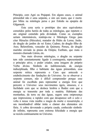 Princípio, com Agni ou Prajapati. Em alguns casos, o animal
primordial não é uma serpente, e sim um touro, que é morto
por Mitra na mitologia persa e por Enkidu na epopéia de
Gilgamesh.
         Esta cena seria o protótipo dos atos equivalentes
cometidos pelos heróis de todas as mitologias, que repetem o
ato original cometido pela divindade. Como os exemplos
seriam intermináveis, restrinjo-me à Mitologia Grega para
citar Héracles (Hércules), matador da Hidra de Lerna; Jasão,
do dragão do jardim do rei Eetes; Cadmo, do dragão filho de
Ares; Belerofonte, vencedor da Quimera; Perseu, do dragão
marinho enviado às praias da Etiópia; Euríbato, que mata o
monstro chamado Lâmia, etc.
         Nas mais diversas mitologias, o dragão ou serpente
tem sido constantemente ligado à cosmogonia, representando
o princípio ativo, o poder criador, uma imagem do próprio
Verbo divino. Símbolo do indiferenciado, da energia
indisciplinada, filho e habitante das águas primordiais, essa
serpente mítica representa o Caos que antecede o
estabelecimento das fundações do Universo. Ao se observar a
serpente comum, não é difícil compreender porque esse
animal foi escolhido para representar a energia livre que
percorre o Universo: seus movimentos ágeis, sinuosos, e a
facilidade com que se desloca lembra a fluidez com que a
energia se transmite por toda a matéria. Habitante das
montanhas, da terra ou das águas, sugere uma onipresença
que impressiona; a rapidez com que desaparece sob o solo e
volta à nossa vista reedita a magia da morte e ressurreição, e
seu inconfundível sibilar imita o clamor dos elementos em
fúria. A cobra devorando a própria cauda, conhecido símbolo
do infinito, representa com extrema felicidade a energia que
se recicla continuamente no Universo.




                             99
 