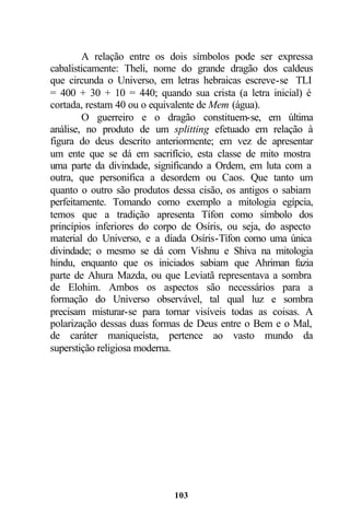 A relação entre os dois símbolos pode ser expressa
cabalisticamente: Theli, nome do grande dragão dos caldeus
que circunda o Universo, em letras hebraicas escreve-se TLI
= 400 + 30 + 10 = 440; quando sua crista (a letra inicial) é
cortada, restam 40 ou o equivalente de Mem (água).
         O guerreiro e o dragão constituem-se, em última
análise, no produto de um splitting efetuado em relação à
figura do deus descrito anteriormente; em vez de apresentar
um ente que se dá em sacrifício, esta classe de mito mostra
uma parte da divindade, significando a Ordem, em luta com a
outra, que personifica a desordem ou Caos. Que tanto um
quanto o outro são produtos dessa cisão, os antigos o sabiam
perfeitamente. Tomando como exemplo a mitologia egípcia,
temos que a tradição apresenta Tífon como símbolo dos
princípios inferiores do corpo de Osíris, ou seja, do aspecto
material do Universo, e a díada Osíris-Tífon como uma única
divindade; o mesmo se dá com Vishnu e Shiva na mitologia
hindu, enquanto que os iniciados sabiam que Ahriman fazia
parte de Ahura Mazda, ou que Leviatã representava a sombra
de Elohim. Ambos os aspectos são necessários para a
formação do Universo observável, tal qual luz e sombra
precisam misturar-se para tornar visíveis todas as coisas. A
polarização dessas duas formas de Deus entre o Bem e o Mal,
de caráter maniqueísta, pertence ao vasto mundo da
superstição religiosa moderna.




                            103
 