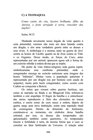 C) A TEOMAQUIA

       Como caíste do céu, luzeiro brilhante, filho da
       Aurora, e foste arrojado à terra, vencedor das
       nações!

       Isaías, l4:12

         Mudando novamente nosso ângulo de visão quanto à
cena primordial, veremos não mais um deus lutando contra
um dragão, e sim uma verdadeira guerra entre os deuses e
seus rivais. A simbologia é a mesma, tanto na guerra de Javé
contra as hostes de Lúcifer, quanto na de Zeus contra os Titãs
e os Gigantes. Desse modo, as forças do Caos, antes
representadas por um animal, aparecem agora sob a forma de
um exército rebelde à ordem divina que se impõe.
         Do ponto de vista mítico-religioso, toda guerra repete
simbolicamente esse confronto primordial, onde o
conquistador enxerga no exército autóctone uma imagem das
hostes "infernais". Muitas vezes a população autóctone é
representada por um dragão (ou por homens com cauda de
serpente), morto pelo herói conquistador, como ocorre com
Cadmo ao conquistar a Beócia.
         Os mitos que versam sobre guerras heróicas, tais
como as narradas na Ilíada e no Bhagavad Gita, referem-se
também a este arquétipo. O fragor da batalha e o entrechocar
das armas reproduzem a fúria dos elementos na massa
caótica, e assim como do caos nasce a ordem, depois da
guerra surge uma nova instituição, como uma repetição ritual
da cosmogonia. Dentro da dimensão do fenômeno,
constituem-se as tormentas em símbolos dessa batalha
celestial; por isso, os deuses das tempestades são
apresentados também como guerreiros. As tempestades
trazem a fertilidade à terra, da mesma forma que o caos se
constitui no fator fertilizador do Universo. A relação entre

                             104
 