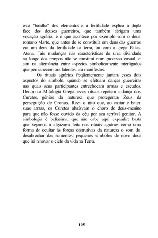 essa "batalha" dos elementos e a fertilidade explica a dupla
face dos deuses guerreiros, que também abrigam uma
vocação agrária; é o que acontece por exemplo com o deus
romano Marte, que antes de se constituir em deus das guerras
era um deus da fertilidade da terra, ou com a grega Palas-
Atena. Tais mudanças nas características de uma divindade
ao longo dos tempos não se constitui num processo casual, e
sim na alternância entre aspectos simbolicamente interligados
que permanecem ora latentes, ora manifestos.
        Os rituais agrários freqüentemente juntam esses dois
aspectos do símbolo, quando se efetuam danças guerreiras
nas quais seus participantes entrechocam armas e escudos.
Dentro da Mitologia Grega, esses rituais repetem a dança dos
Curetes, gênios da natureza que protegeram Zeus da
perseguição de Cronos. Reza o m que, ao cantar e bater
                                      ito
suas armas, os Curetes abafavam o choro do deus-menino
para que não fosse ouvido do céu por seu terrível genitor. A
simbologia é belíssima, que não cabe aqui expandir: basta
que vejamos a algazarra feita nos rituais agrários como uma
forma de ocultar às forças destrutivas da natureza o som do
desabrochar das sementes, pequenos símbolos do novo deus
que irá renovar o ciclo da vida na Terra.




                            105
 