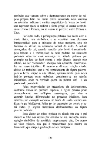 profecias que versam sobre o destronamento ou morte do pai
pelo próprio filho ou, numa forma deslocada, neto, enteado
ou sobrinho, indicam o caráter arquetípico da lenda do herói,
que reproduz (para se utilizar a fonte grega) o drama ocorrido
entre Urano e Cronos, ou se assim se preferir, entre Cronos e
Zeus.
         Por outro lado, a perseguição paterna não acena com a
morte física, mas simbólica, e se constitui num elemento
imprescindível para a iniciação do novo monarca, seja ele
humano ou divino na aparência formal do mito. A atitude
ameaçadora do pai, quando vencido pelo herói, é substituída
pela bênção e a transmissão de seus poderes ao sucessor;
podemos observar essa mudança na atitude paterna por
exemplo na luta de Jacó contra o anjo (Deus), quando este
último, ao ser "derrotado", abençoa seu oponente conferindo-
lhe um nome iniciático. O mesmo se dá com relação a toda
classe de trabalhos que o rei, representante da figura paterna
para o herói, impõe a este último, aparentemente para neles
fazê-lo perecer: esses trabalhos constituem-se em tarefas
iniciatórias, onde na verdade quem irá morrer será o eu
profano do postulante.
         Pelas propriedades do mecanismo de deslocamento,
conforme vimos no primeiro capítulo, a figura paterna pode
desmembrar-se em múltiplos personagens, que vêm a
cumprir funções diferenciadas no processo iniciático. Para
citarmos um exemplo concreto, na lenda de Jasão teremos em
Eson (o pai biológico), Pélias (o tio usurpador do trono), e no
rei Eetes (o sogro) sucessivos deslocamentos da figura
paterna do herói.
         Essa classe de mitos embasa os rituais em que o pai
oferece o filho aos deuses por ocasião de sua iniciação, numa
redução simbólica do sacrifício propriamente dito. Do ponto
de visto místico, esse pai é representado pelo mestre ou
hierofante, que dirige a graduação de seu discípulo.


                             107
 