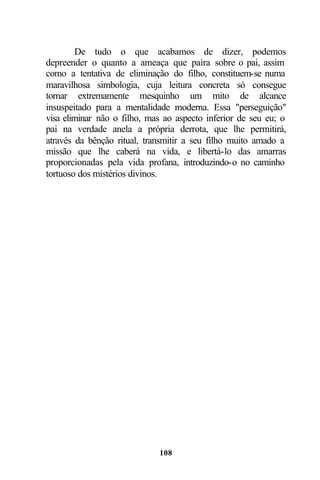 De tudo o que acabamos de dizer, podemos
depreender o quanto a ameaça que paira sobre o pai, assim
como a tentativa de eliminação do filho, constituem-se numa
maravilhosa simbologia, cuja leitura concreta só consegue
tornar extremamente mesquinho um mito de alcance
insuspeitado para a mentalidade moderna. Essa "perseguição"
visa eliminar não o filho, mas ao aspecto inferior de seu eu; o
pai na verdade anela a própria derrota, que lhe permitirá,
através da bênção ritual, transmitir a seu filho muito amado a
missão que lhe caberá na vida, e libertá-lo das amarras
proporcionadas pela vida profana, introduzindo-o no caminho
tortuoso dos mistérios divinos.




                             108
 
