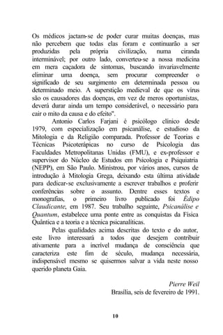 Os médicos jactam-se de poder curar muitas doenças, mas
não percebem que todas elas foram e continuarão a ser
produzidas pela própria civilização, numa ciranda
interminável; por outro lado, converteu-se a nossa medicina
em mera caçadora de sintomas, buscando invariavelmente
eliminar uma doença, sem procurar compreender o
significado de seu surgimento em determinada pessoa ou
determinado meio. A superstição medieval de que os vírus
são os causadores das doenças, em vez de meros oportunistas,
deverá durar ainda um tempo considerável, o necessário para
cair o mito da causa e do efeito".
         Antonio Carlos Farjani é psicólogo clínico desde
1979, com especialização em psicanálise, e estudioso da
Mitologia e da Religião comparada. Professor de Teorias e
Técnicas Psicoterápicas no curso de Psicologia das
Faculdades Metropolitanas Unidas (FMU), e ex-professor e
supervisor do Núcleo de Estudos em Psicologia e Psiquiatria
(NEPP), em São Paulo. Ministrou, por vários anos, cursos de
introdução à Mitologia Grega, deixando esta última atividade
para dedicar-se exclusivamente a escrever trabalhos e proferir
conferências sobre o assunto. Dentre esses textos e
monografias, o primeiro livro publicado foi Édipo
Claudicante, em 1987. Seu trabalho seguinte, Psicanálise e
Quantum, estabelece uma ponte entre as conquistas da Física
Quântica e a teoria e a técnica psicanalíticas.
         Pelas qualidades acima descritas do texto e do autor,
este livro interessará a todos que desejem contribuir
ativamente para a incrível mudança de consciência que
caracteriza este fim de século, mudança necessária,
indispensável mesmo se quisermos salvar a vida neste nosso
querido planeta Gaia.

                                                     Pierre Weil
                             Brasília, seis de fevereiro de 1991.


                             10
 