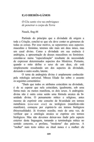 E) O HIERÓS-GÁMOS

       O Céu santo vive na embriaguez
       de penetrar o corpo da Terra

       Nauck, frag.44

        Partindo do princípio que a divindade dá origem a
toda a Criação, conclui-se que ela deve conter os gérmenes de
todas as coisas. Por esse motivo, se separarmos seus aspectos
masculino e feminino, teremos não mais um deus único, mas
um casal divino. Como a divindade em sua essência é
andrógina, a apresentação de deuses masculinos ou femininos
constitui-se numa "especialização" resultante da necessidade
de expressar determinados aspectos dos Mistérios. Portanto,
quando o mito define o sexo de um deus, ele está
simplesmente ressaltando um dos aspectos da divindade,
deixando o outro oculto, latente.
        O tema da androginia divina é amplamente conhecido
pela mitologia universal. Mircea Eliade faz sobre o assunto
os seguintes comentários:
        "Dado que todos os atributos coincidem na divindade,
é de se esperar que nela coincidam, igualmente, sob uma
forma mais ou menos manifesta, os dois sexos. A androginia
divina não é outra coisa senão uma fórmula arcaica da bi-
unidade divina. O pensamento mítico e religioso, antes
mesmo de exprimir este conceito de bi-unidade em termos
metafísicos (esse-non esse) ou teológicos (manifesto-não
manifesto), começou por exprimi-lo em termos biológicos
(bissexualidade). Já tivemos ocasião, mais de uma vez, de
verificar que a ontologia arcaica se exprime em termos
biológicos. Mas não devemos deixar-nos iludir pelo aspecto
exterior desta linguagem, tomando a terminologia mítica no
sentido concreto, e profano, "moderno" das palavras. A
"mulher" num texto mítico ou ritual nunca é a mulher: ele

                            109
 