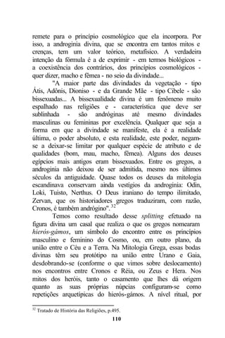 remete para o princípio cosmológico que ela incorpora. Por
isso, a androginia divina, que se encontra em tantos mitos e
crenças, tem um valor teórico, metafísico. A verdadeira
intenção da fórmula é a de exprimir - em termos biológicos -
a coexistência dos contrários, dos princípios cosmológicos -
quer dizer, macho e fêmea - no seio da divindade...
        "A maior parte das divindades da vegetação - tipo
Átis, Adônis, Dioniso - e da Grande Mãe - tipo Cibele - são
bissexuadas... A bissexualidade divina é um fenômeno muito
espalhado nas religiões e - característica que deve ser
sublinhada - são andróginas até mesmo divindades
masculinas ou femininas por excelência. Qualquer que seja a
forma em que a divindade se manifeste, ela é a realidade
última, o poder absoluto, e esta realidade, este poder, negam-
se a deixar-se limitar por qualquer espécie de atributo e de
qualidades (bom, mau, macho, fêmea). Alguns dos deuses
egípcios mais antigos eram bissexuados. Entre os gregos, a
androginia não deixou de ser admitida, mesmo nos últimos
séculos da antiguidade. Quase todos os deuses da mitologia
escandinava conservam ainda vestígios da androginia: Odin,
Loki, Tuisto, Nerthus. O Deus iraniano do tempo ilimitado,
Zervan, que os historiadores gregos traduziram, com razão,
Cronos, é também andrógino". 32
        Temos como resultado desse splitting efetuado na
figura divina um casal que realiza o que os gregos nomearam
hierós-gámos, um símbolo do encontro entre os princípios
masculino e feminino do Cosmo, ou, em outro plano, da
união entre o Céu e a Terra. Na Mitologia Grega, essas bodas
divinas têm seu protótipo na união entre Urano e Gaia,
desdobrando-se (conforme o que vimos sobre deslocamento)
nos encontros entre Cronos e Réia, ou Zeus e Hera. Nos
mitos dos heróis, tanto o casamento que lhes dá origem
quanto as suas próprias núpcias configuram-se como
repetições arquetípicas do hierós-gámos. A nível ritual, por

32
     Tratado de História das Religiões, p.495.
                                          110
 