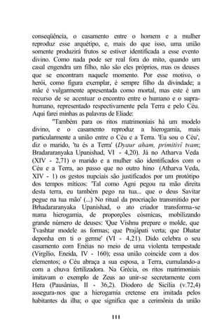 conseqüência, o casamento entre o homem e a mulher
reproduz esse arquétipo, e, mais do que isso, uma união
somente produzirá frutos se estiver identificada a esse evento
divino. Como nada pode ser real fora do mito, quando um
casal engendra um filho, não são eles próprios, mas os deuses
que se encontram naquele momento. Por esse motivo, o
herói, como figura exemplar, é sempre filho da divindade; a
mãe é vulgarmente apresentada como mortal, mas este é um
recurso de se acentuar o encontro entre o humano e o supra-
humano, representado respectivamente pela Terra e pelo Céu.
Aqui farei minhas as palavras de Eliade:
         "Também para os ritos matrimoniais há um modelo
divino, e o casamento reproduz a hierogamia, mais
particularmente a união entre o Céu e a Terra. 'Eu sou o Céu',
diz o marido, 'tu és a Terra' (Dyaur aham, primitivî tvam;
Bradararanyaka Upanishad, VI - 4,20). Já no Atharva Veda
(XIV - 2,71) o marido e a mulher são identificados com o
Céu e a Terra, ao passo que no outro hino (Atharva Veda,
XIV - 1) os gestos nupciais são justificados por um protótipo
dos tempos míticos: 'Tal como Agni pegou na mão direita
desta terra, eu também pego na tua... que o deus Savitar
pegue na tua mão' (...) No ritual da procriação transmitido por
Brhadararanyaka Upanishad, o ato criador transforma-se
numa hierogamia, de proporções cósmicas, mobilizando
grande número de deuses: 'Que Vishnu prepare o molde, que
Tvashtar modele as formas; que Prajâpati verta; que Dhatar
deponha em ti o germe' (VI - 4,21). Dido celebra o seu
casamento com Enéias no meio de uma violenta tempestade
(Virgílio, Eneida, IV - 160); essa união coincide com a dos
elementos; o Céu abraça a sua esposa, a Terra, cumulando-a
com a chuva fertilizadora. Na Grécia, os ritos matrimoniais
imitavam o exemplo de Zeus ao unir-se secretamente com
Hera (Pausânias, II - 36,2). Diodoro de Sicília (v.72,4)
assegura-nos que a hierogamia cretense era imitada pelos
habitantes da ilha; o que significa que a cerimônia da união

                             111
 