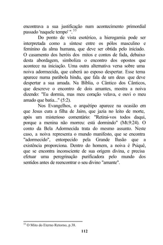 encontrava a sua justificação num acontecimento primordial
passado 'naquele tempo' ". 33
        Do ponto de vista esotérico, a hierogamia pode ser
interpretada como a síntese entre os pólos masculino e
feminino da alma humana, que deve ser obtida pelo iniciado.
O casamento dos heróis dos mitos e contos de fada, debaixo
desta abordagem, simboliza o encontro dos opostos que
acontece na iniciação. Uma outra alternativa versa sobre uma
noiva adormecida, que caberá ao esposo despertar. Esse tema
aparece numa parábola hindu, que fala de um deus que deve
despertar a sua amada. Na Bíblia, o Cântico dos Cânticos,
que descreve o encontro de dois amantes, mostra a noiva
dizendo: "Eu dormia, mas meu coração velava, e ouvi o meu
amado que batia..." (5:2).
        Nos Evangelhos, o arquétipo aparece na ocasião em
que Jesus cura a filha de Jairo, que jazia no leito de morte,
após um misterioso comentário: "Retirai-vos todos daqui,
porque a menina não morreu: está dormindo" (Mt.9:24). O
conto da Bela Adormecida trata do mesmo assunto. Neste
caso, a noiva representa o mundo manifesto, que se encontra
"adormecido", entorpecido pela Grande Ilusão que a
existência proporciona. Dentro do homem, a noiva é Psiquê,
que se encontra inconsciente de sua origem divina, e precisa
efetuar uma peregrinação purificadora pelo mundo dos
sentidos antes de reencontrar o seu divino "amante".




33
     O Mito do Eterno Retorno, p.38.
                                       112
 