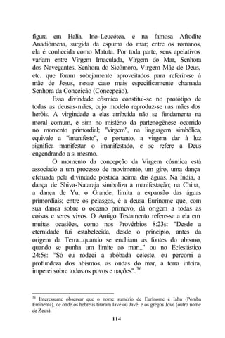 figura em Halia, Ino-Leucótea, e na famosa Afrodite
Anadiômena, surgida da espuma do mar; entre os romanos,
ela é conhecida como Matuta. Por toda parte, seus apelativos
variam entre Virgem Imaculada, Virgem do Mar, Senhora
dos Navegantes, Senhora do Sicômoro, Virgem Mãe de Deus,
etc. que foram sobejamente aproveitados para referir-se à
mãe de Jesus, nesse caso mais especificamente chamada
Senhora da Conceição (Concepção).
         Essa divindade cósmica constitui-se no protótipo de
todas as deusas-mães, cujo modelo reproduz-se nas mães dos
heróis. A virgindade a elas atribuída não se fundamenta na
moral comum, e sim no mistério da partenogênese ocorrido
no momento primordial; "virgem", na linguagem simbólica,
equivale a "imanifesto", e portanto, a virgem dar à luz
significa manifestar o imanifestado, e se refere a Deus
engendrando a si mesmo.
         O momento da concepção da Virgem cósmica está
associado a um processo de movimento, um giro, uma dança
efetuada pela divindade postada acima das águas. Na Índia, a
dança de Shiva-Nataraja simboliza a manifestação; na China,
a dança de Yu, o Grande, limita a expansão das águas
primordiais; entre os pelasgos, é a deusa Eurínome que, com
sua dança sobre o oceano primevo, dá origem a todas as
coisas e seres vivos. O Antigo Testamento refere-se a ela em
muitas ocasiões, como nos Provérbios 8:23s: "Desde a
eternidade fui estabelecida, desde o princípio, antes da
origem da Terra...quando se enchiam as fontes do abismo,
quando se punha um limite ao mar..." ou no Eclesiástico
24:5s: "Só eu rodeei a abóbada celeste, eu percorri a
profundeza dos abismos, as ondas do mar, a terra inteira,
imperei sobre todos os povos e nações". 36


36
   Interessante observar que o nome sumério de Eurínome é Iahu (Pomba
Eminente), de onde os hebreus tiraram Iavé ou Javé, e os gregos Jove (outro nome
de Zeus).
                                     114
 